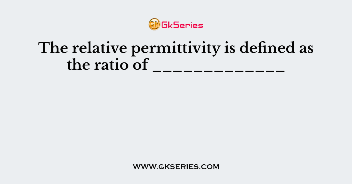 The relative permittivity is defined as the ratio of _____________