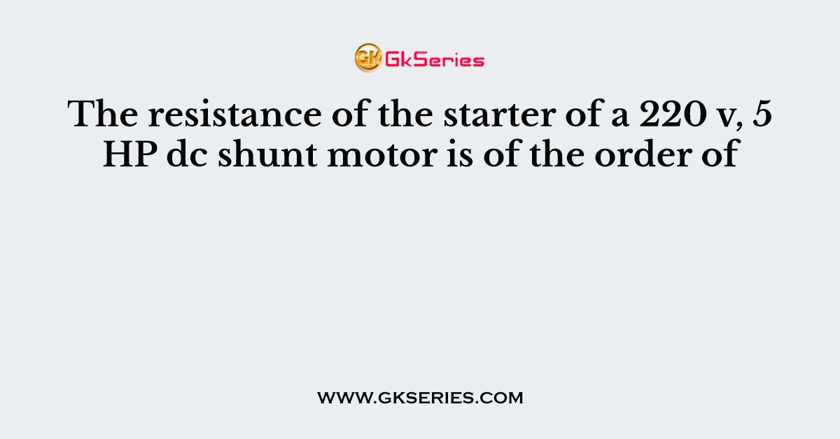 The resistance of the starter of a 220 v, 5 HP dc shunt motor is of the order of