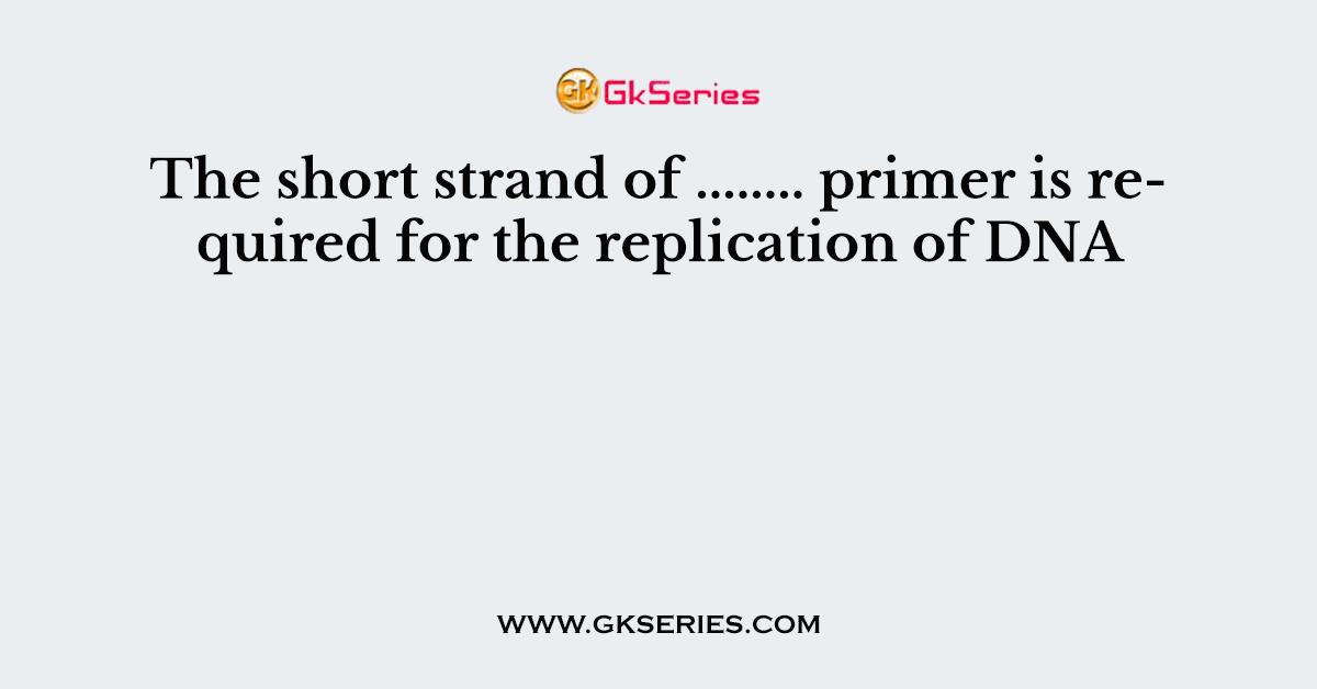 The short strand of ........ primer is required for the replication of DNA