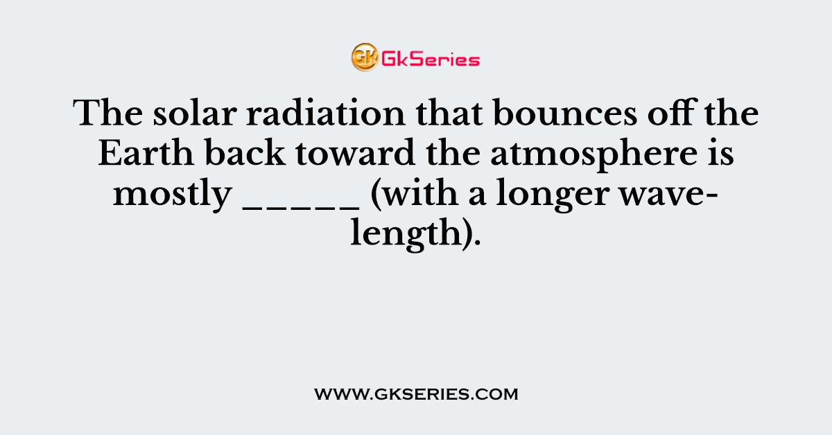 The solar radiation that bounces off the Earth back toward the atmosphere is mostly _____ (with a longer wavelength).
