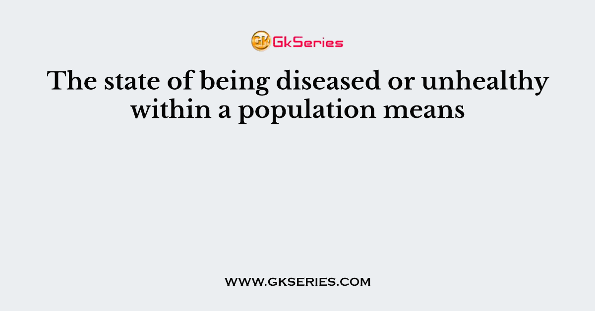 The state of being diseased or unhealthy within a population means
