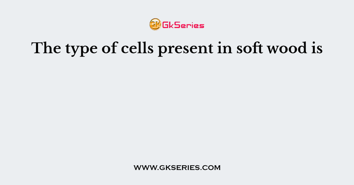 The type of cells present in soft wood is
