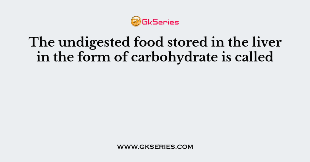 the-undigested-food-stored-in-the-liver-in-the-form-of-carbohydrate-is