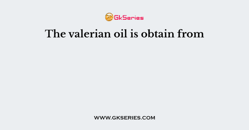 The valerian oil is obtain from