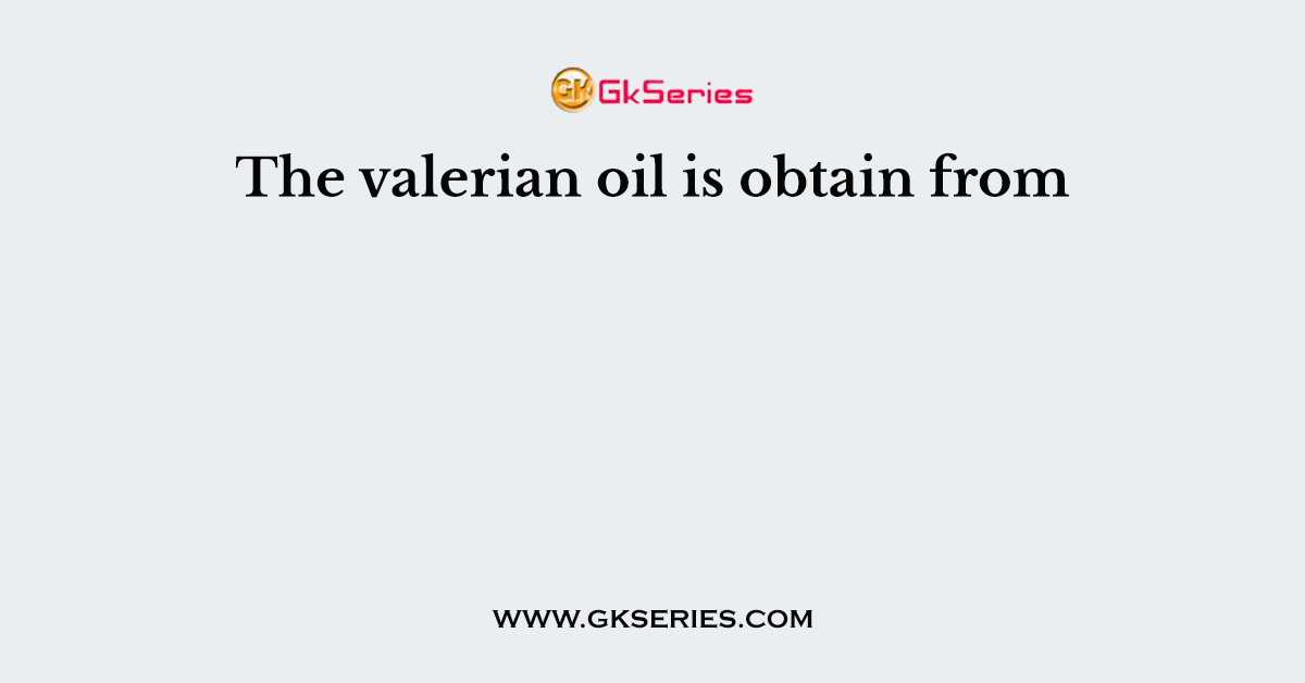 The valerian oil is obtain from