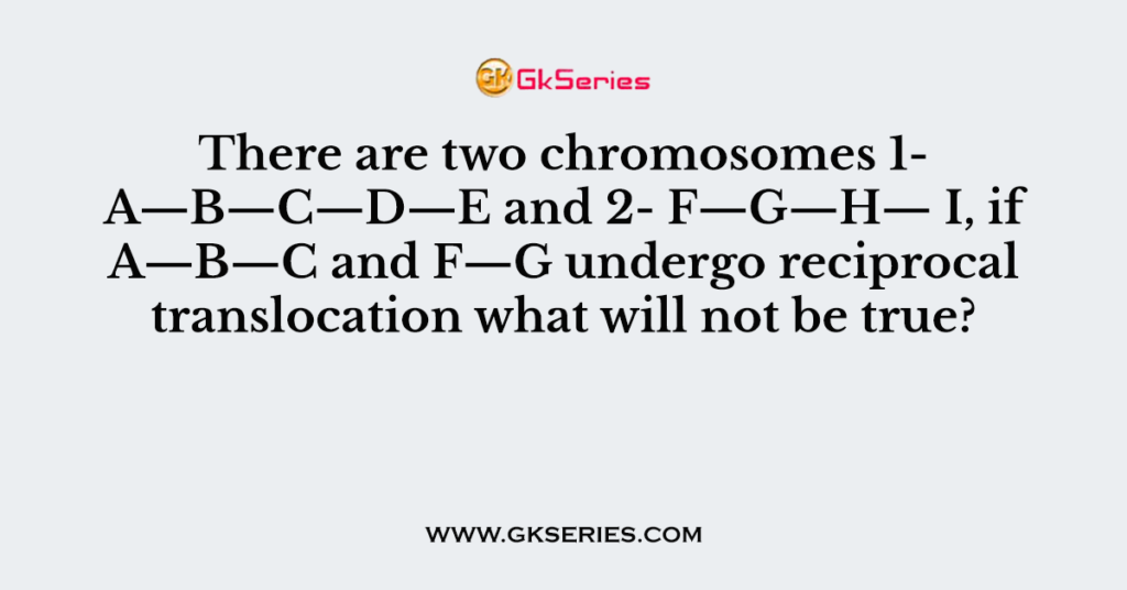 There are two chromosomes 1- A—B—C—D—E and 2- F—G—H— I, if A—B—C and F—G undergo reciprocal translocation what will not be true?