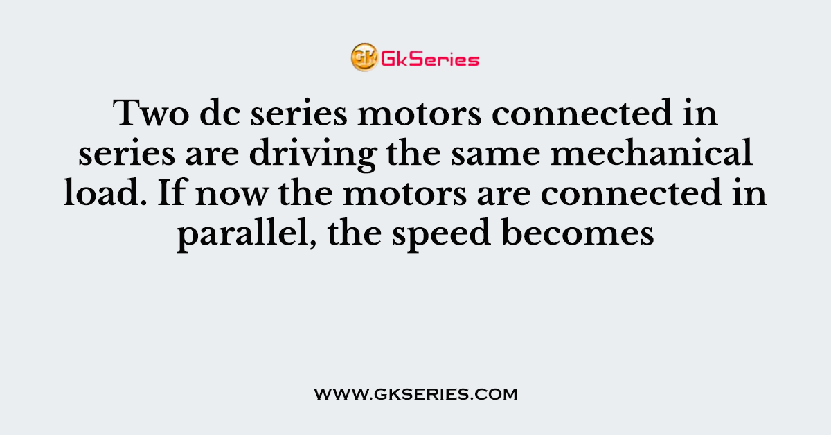 Two dc series motors connected in series are driving the same mechanical load. If now the motors are connected in parallel, the speed becomes