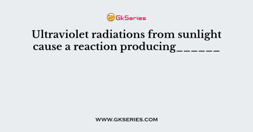 Ultraviolet radiations from sunlight cause a reaction producing______