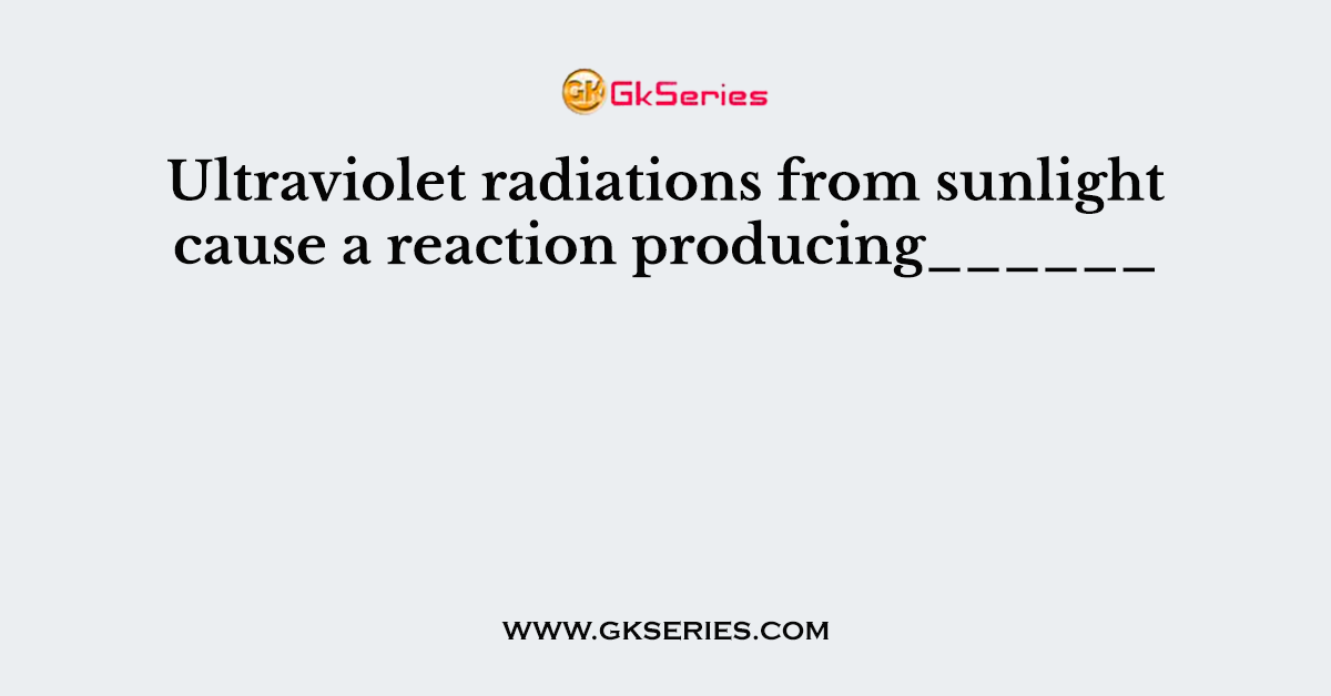 Ultraviolet radiations from sunlight cause a reaction producing______