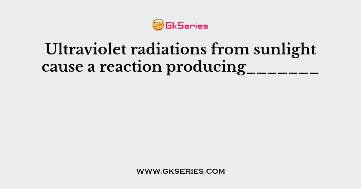 Ultraviolet radiations from sunlight cause a reaction producing_______