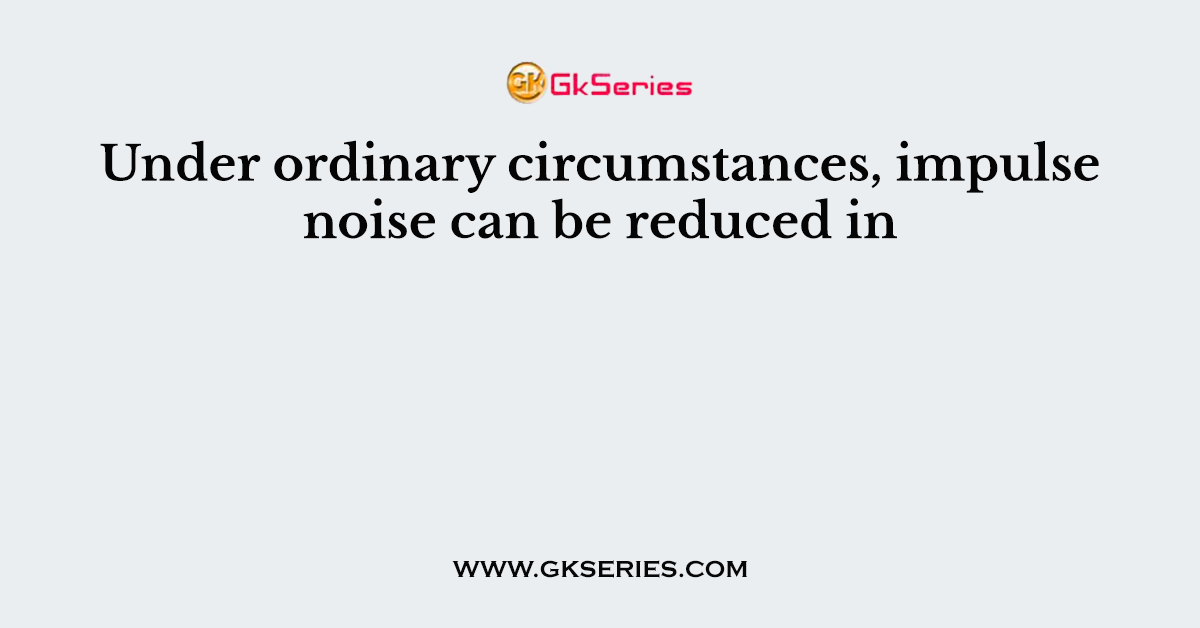 Under ordinary circumstances, impulse noise can be reduced in