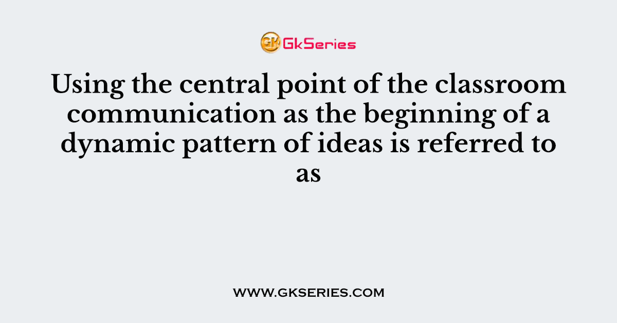 Using the central point of the classroom communication as the beginning of a dynamic pattern of ideas is referred to as