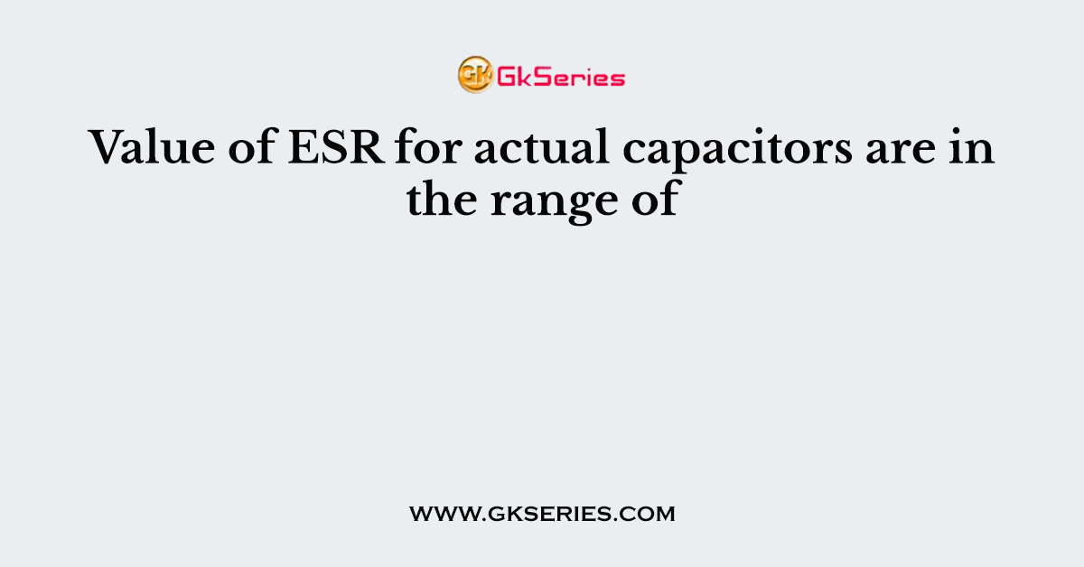 Value of ESR for actual capacitors are in the range of
