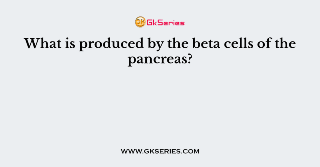 What is produced by the beta cells of the pancreas?