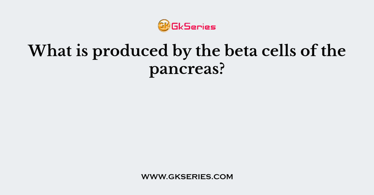 What is produced by the beta cells of the pancreas?