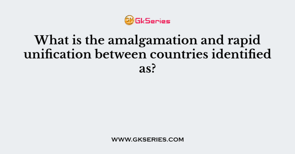 What is the amalgamation and rapid unification between countries identified as?