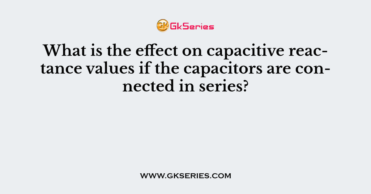 What is the effect on capacitive reactance values if the capacitors are connected in series?