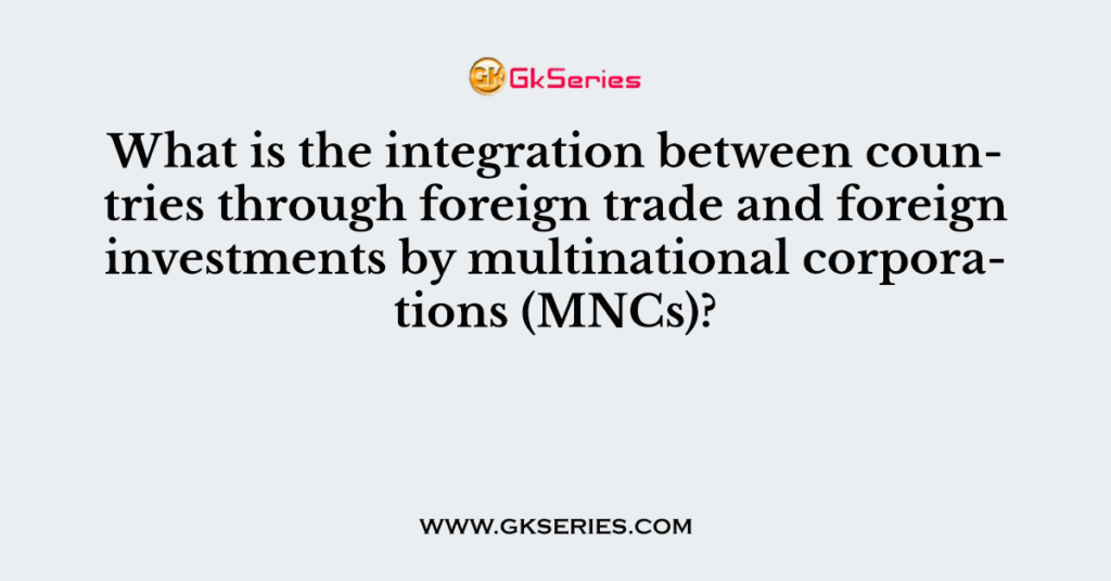 What is the integration between countries through foreign trade and foreign investments by multinational corporations (MNCs)?