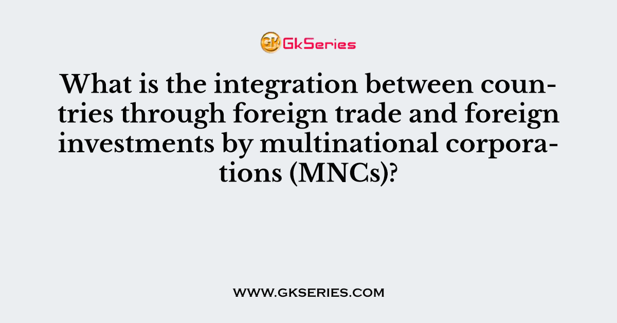 What is the integration between countries through foreign trade and foreign investments by multinational corporations (MNCs)?