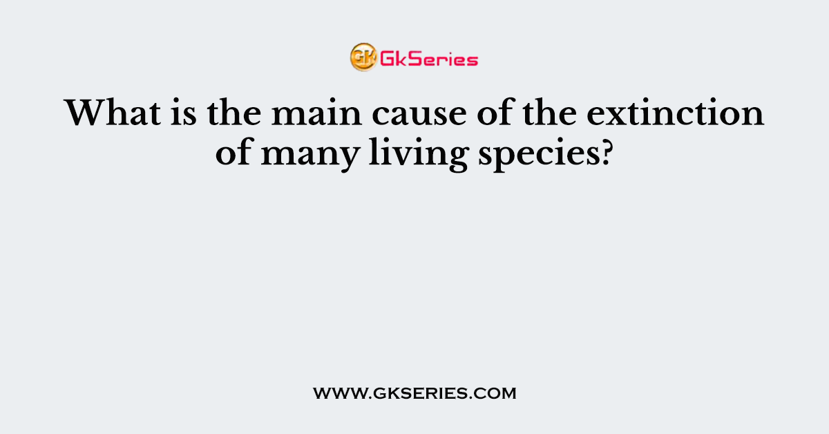What is the main cause of the extinction of many living species?