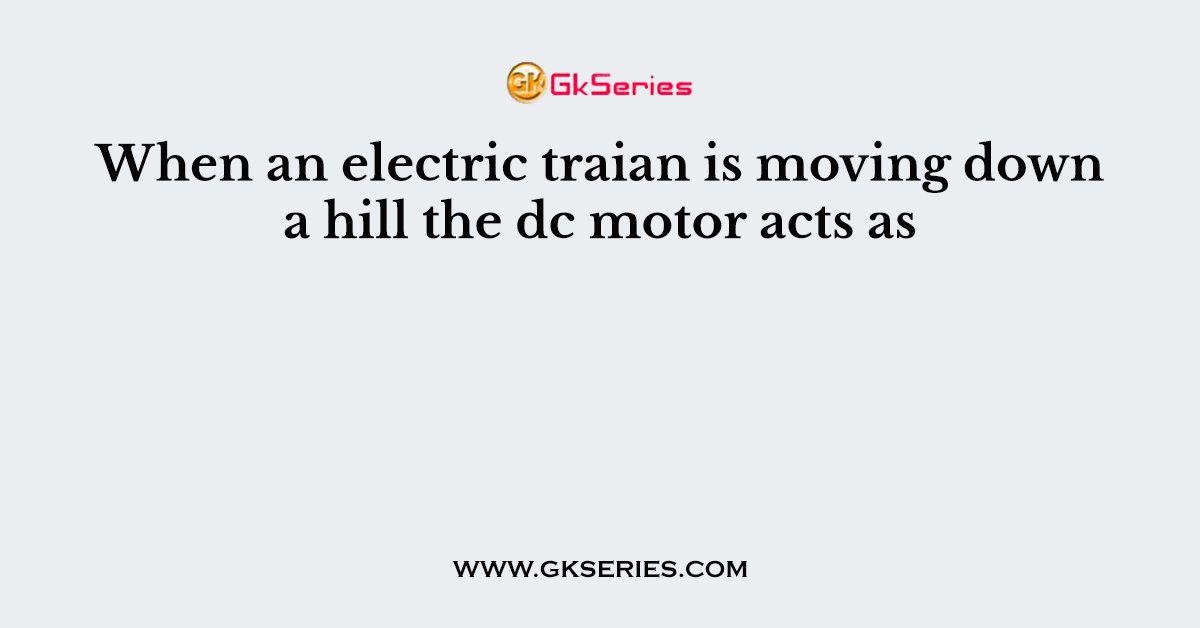 When an electric traian is moving down a hill the dc motor acts as