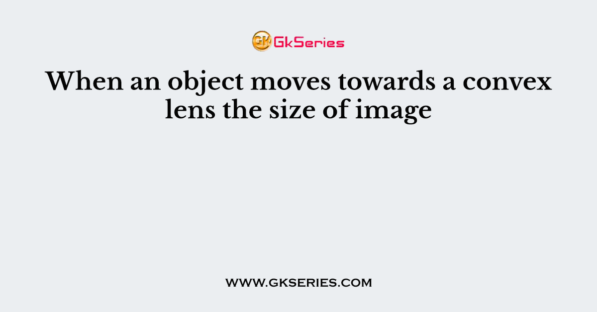 When an object moves towards a convex lens the size of image