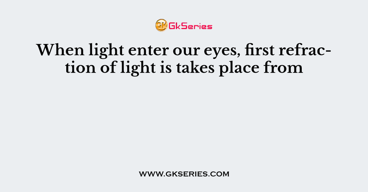When light enter our eyes, first refraction of light is takes place from
