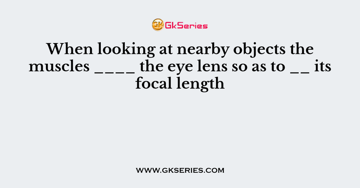 When looking at nearby objects the muscles ____ the eye lens so as to __ its focal length