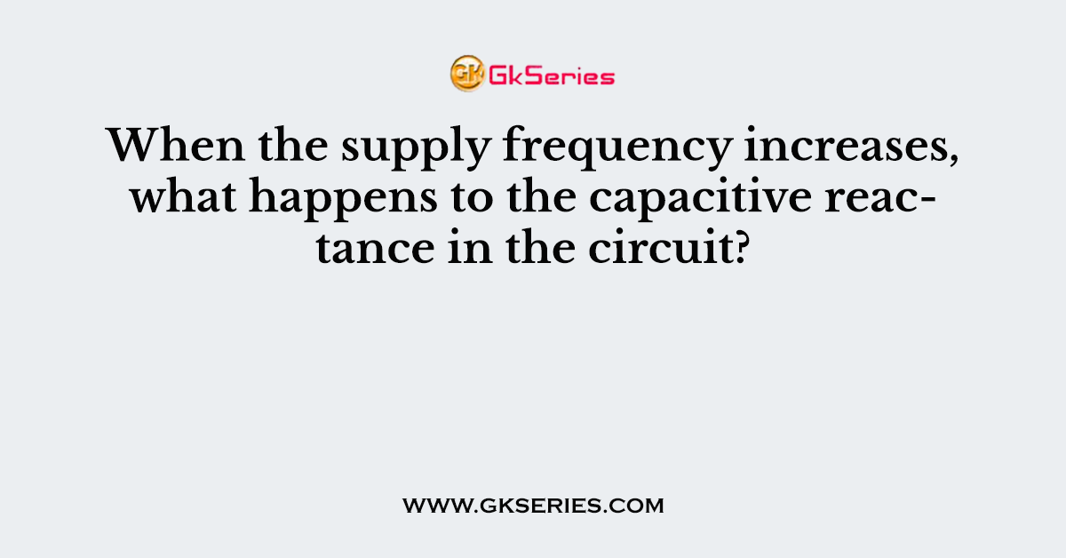 When the supply frequency increases, what happens to the capacitive reactance in the circuit?