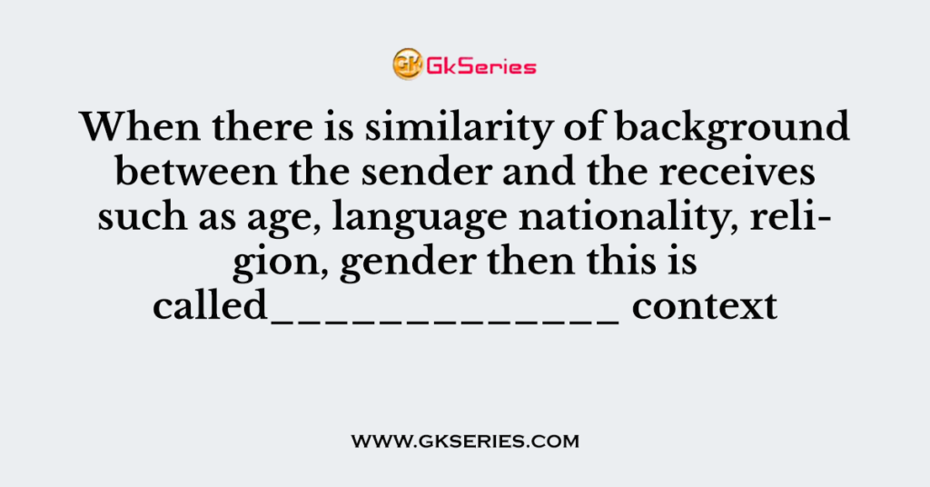 When there is similarity of background between the sender and the receives such as age, language nationality, religion, gender then this is called_____________ context