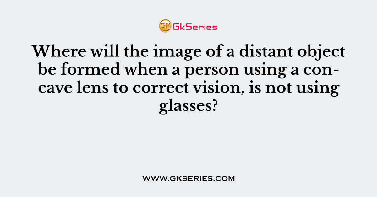 Where will the image of a distant object be formed when a person using a concave lens to correct vision, is not using glasses?