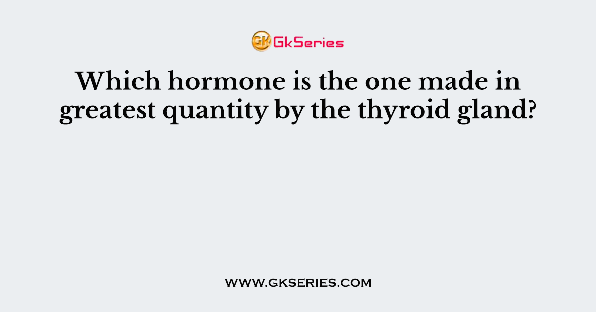 Which hormone is the one made in greatest quantity by the thyroid gland?