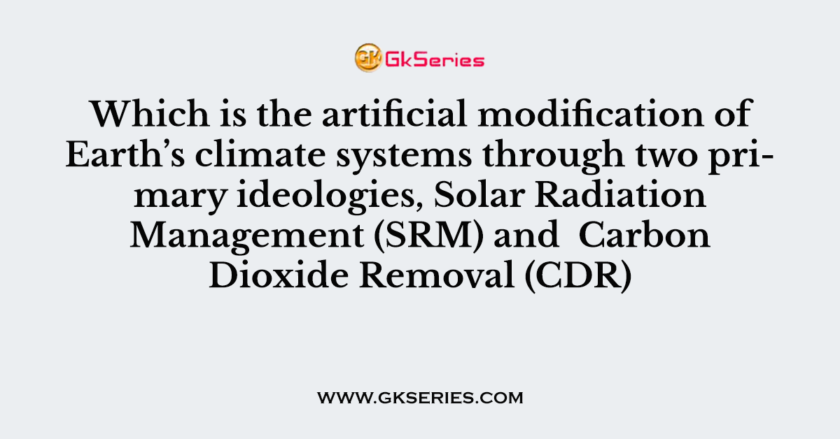 Which is the artificial modification of Earth’s climate systems through two primary ideologies, Solar Radiation Management (SRM) and  Carbon Dioxide Removal (CDR)