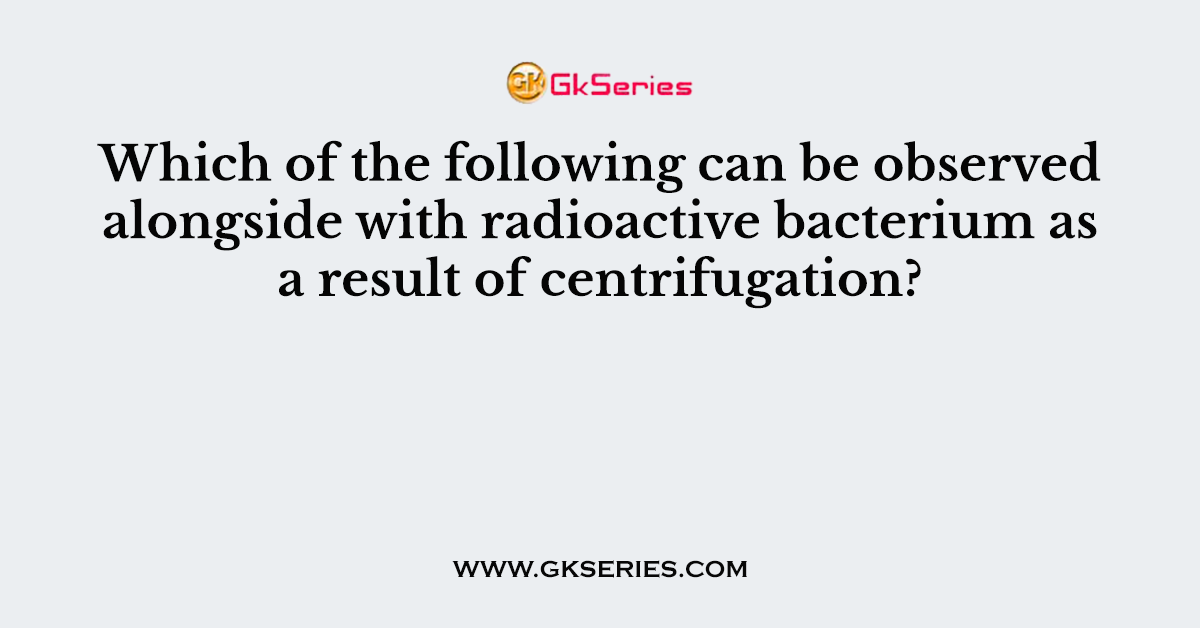 Which of the following can be observed alongside with radioactive bacterium as a result of centrifugation?