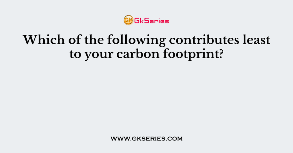 Which of the following contributes least to your carbon footprint?