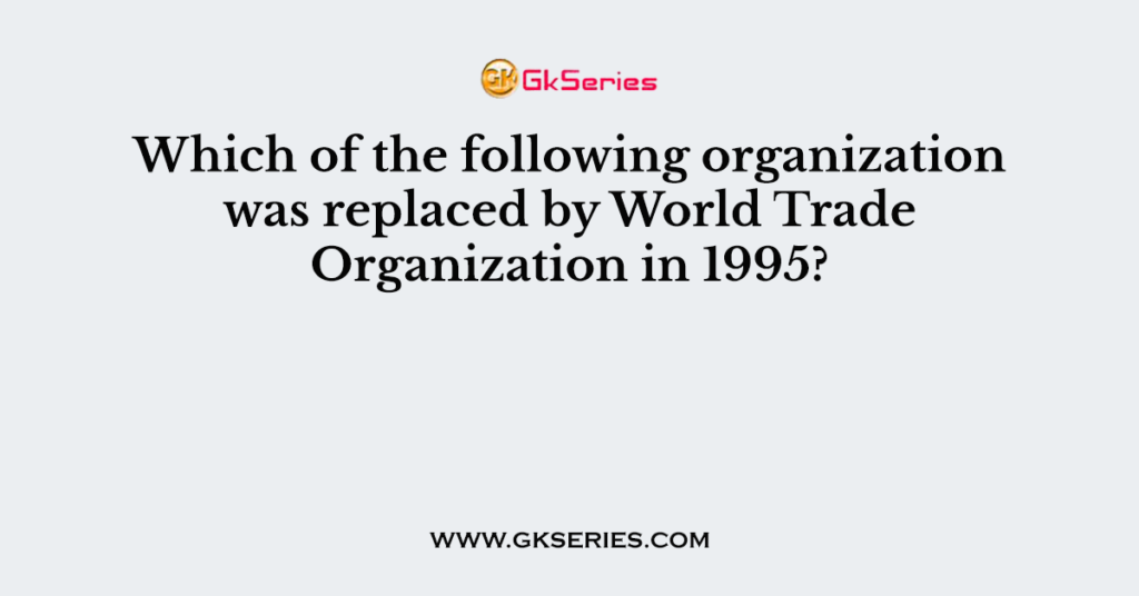 Which of the following organization was replaced by World Trade Organization in 1995?