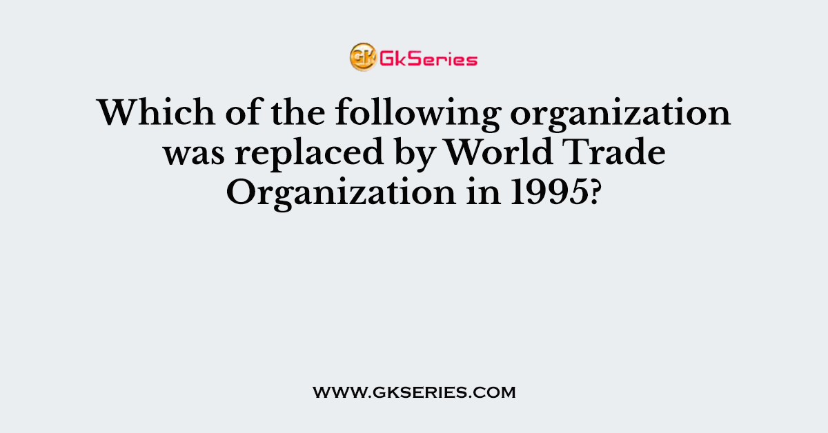 Which of the following organization was replaced by World Trade Organization in 1995?