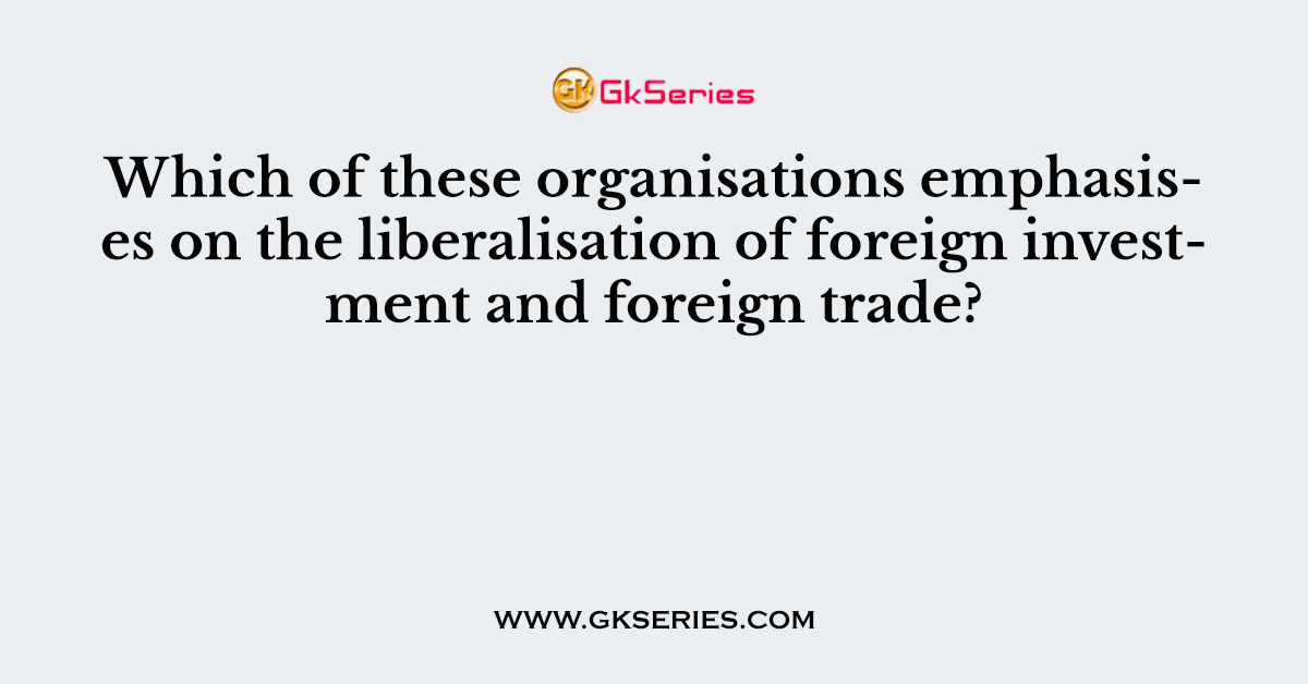 Which of these organisations emphasises on the liberalisation of foreign investment and foreign trade?