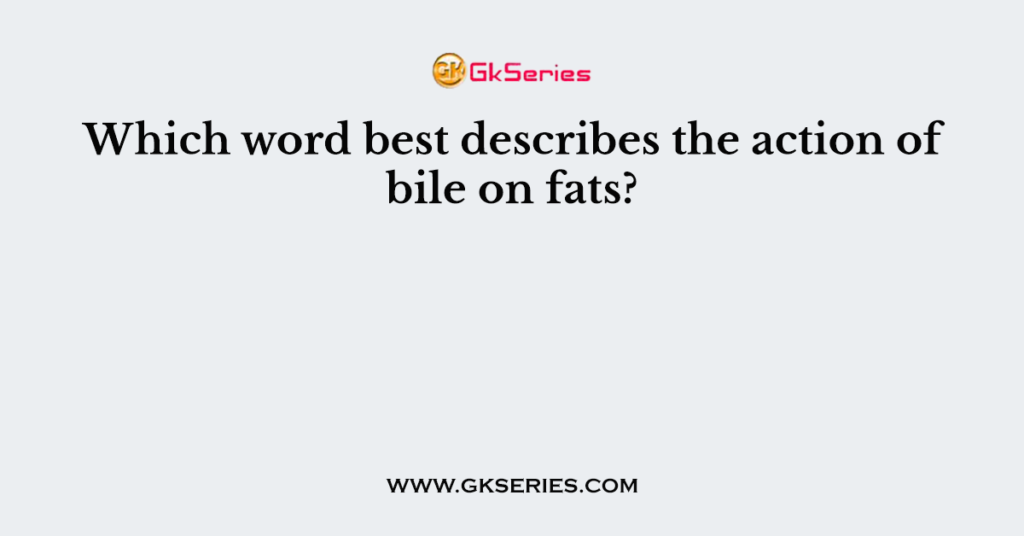 Which word best describes the action of bile on fats?