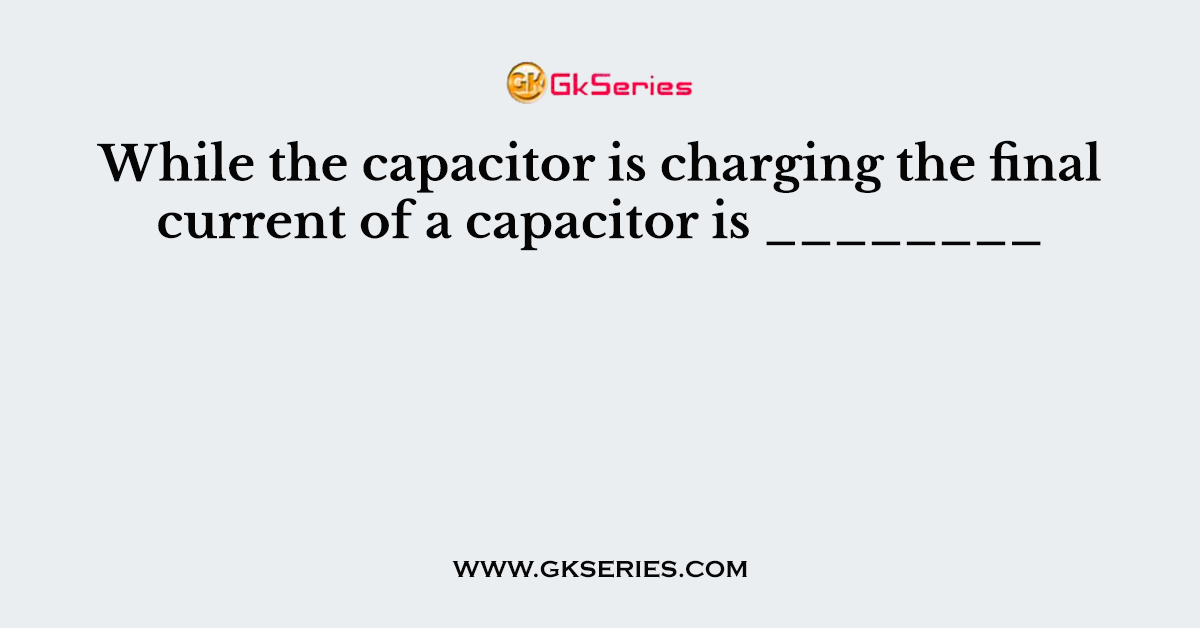 While the capacitor is charging the final current of a capacitor is ________