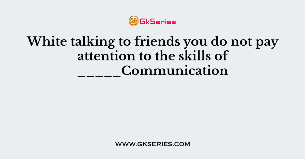 White talking to friends you do not pay attention to the skills of _____Communication