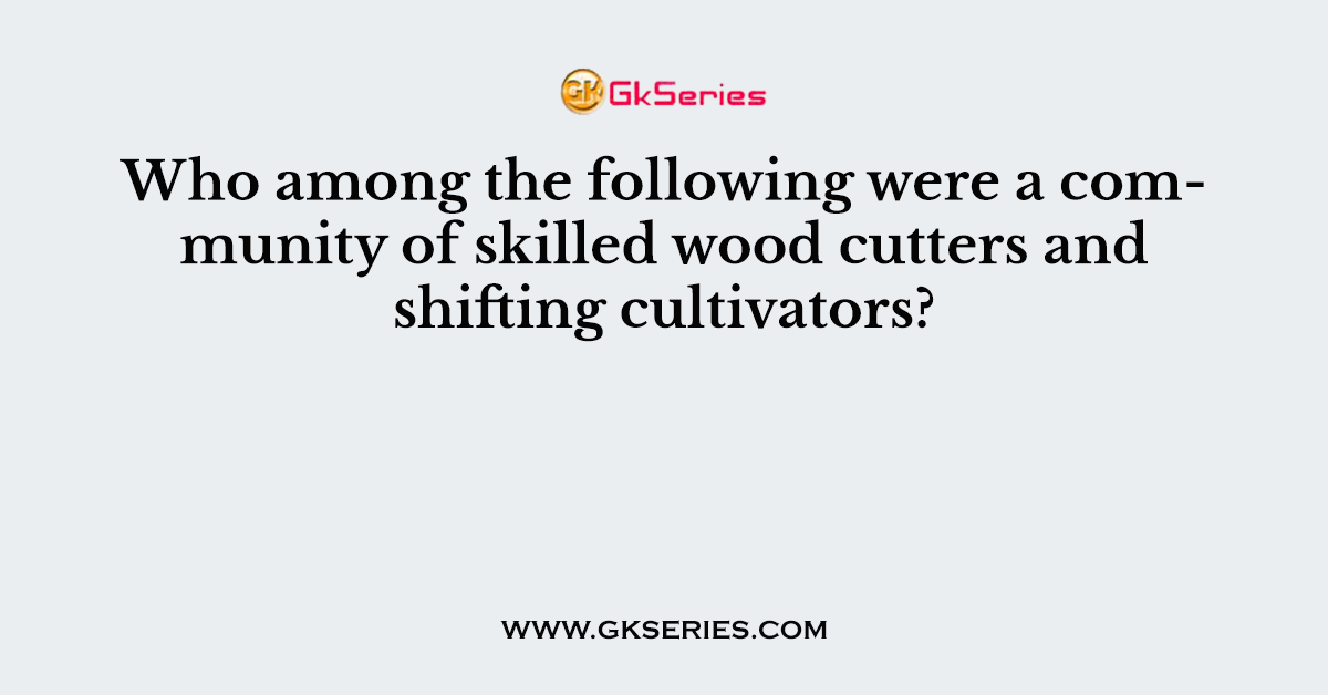 Who among the following were a community of skilled wood cutters and shifting cultivators?