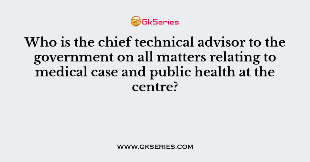 Who is the chief technical advisor to the government on all matters relating to medical case and public health at the centre?