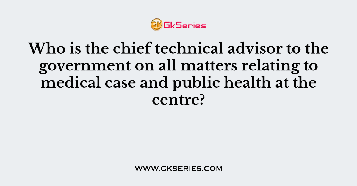 Who is the chief technical advisor to the government on all matters relating to medical case and public health at the centre?