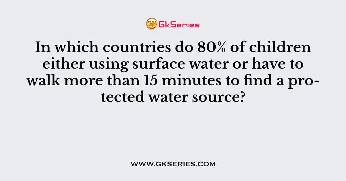 84. In which countries do 80% of children either using surface water or have to walk more than 15 minutes to find a protected water source?
