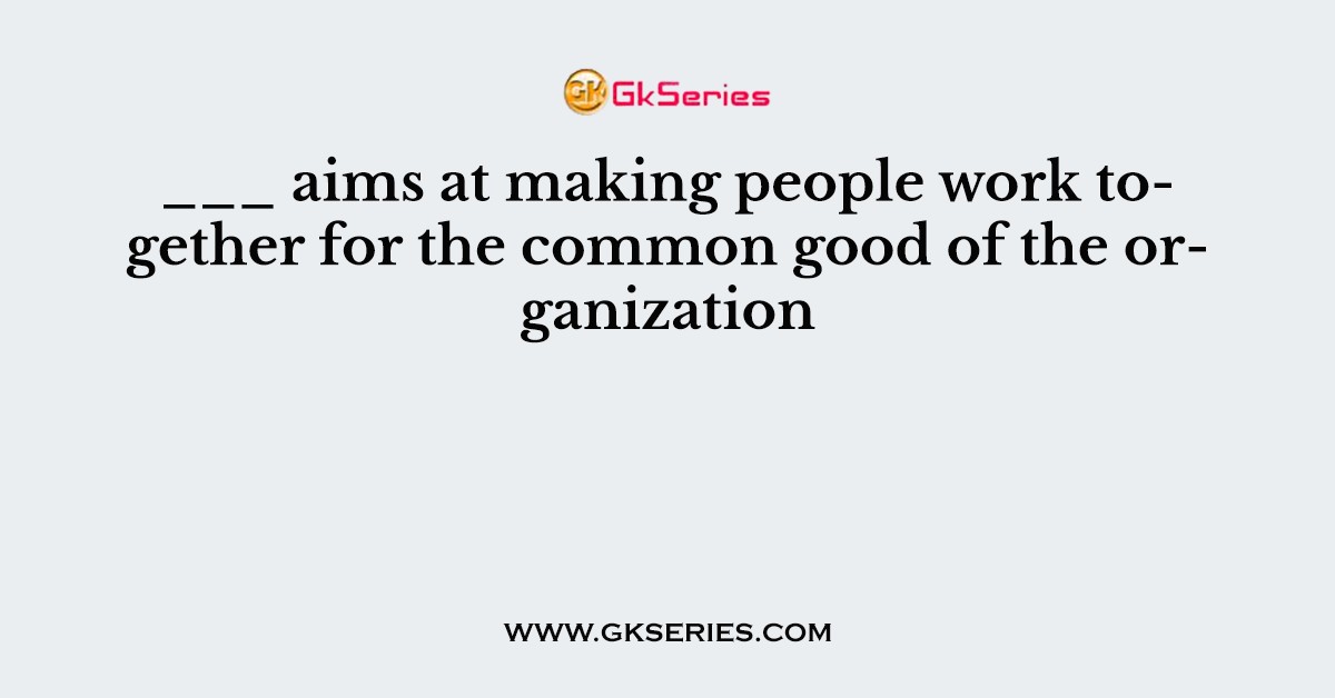 ___ aims at making people work together for the common good of the organization