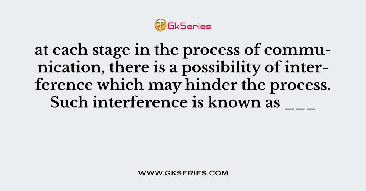 at each stage in the process of communication, there is a possibility of interference which may hinder the process. Such interference is known as ___