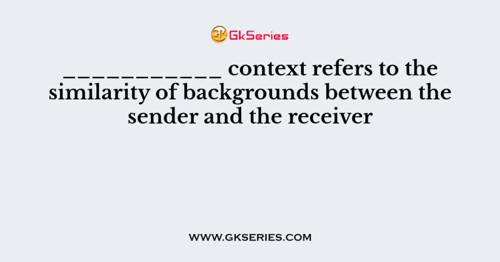 ___________ context refers to the similarity of backgrounds between the sender and the receiver