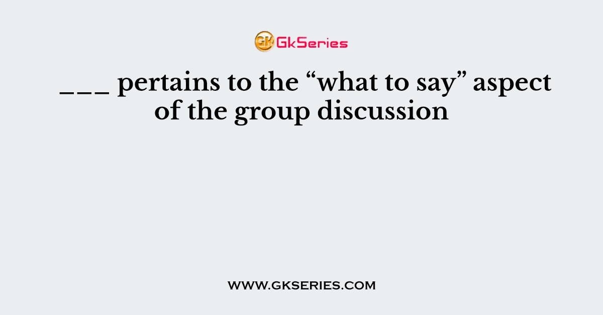 ___ pertains to the “what to say” aspect of the group discussion
