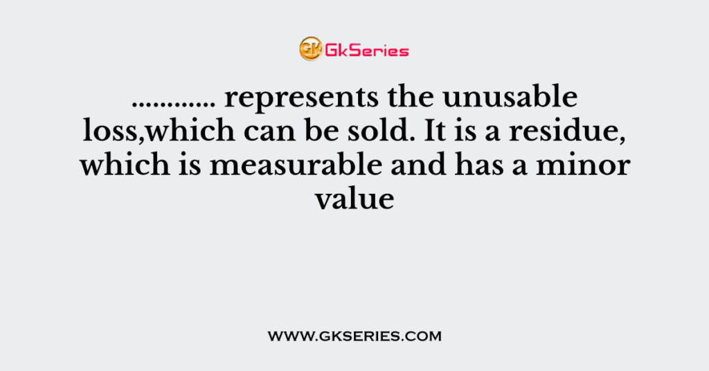 ………… represents the unusable loss,which can be sold. It is a residue, which is measurable and has a minor value